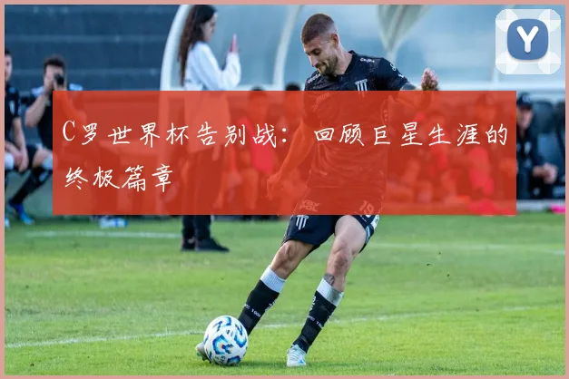 C罗世界杯告别战:回顾巨星生涯的终极篇章