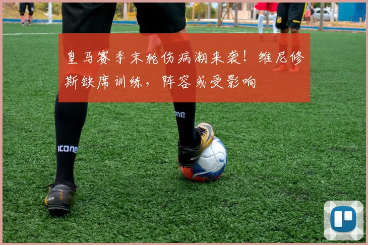 皇马赛季末轮伤病潮来袭!维尼修斯缺席训练,阵容或受影响