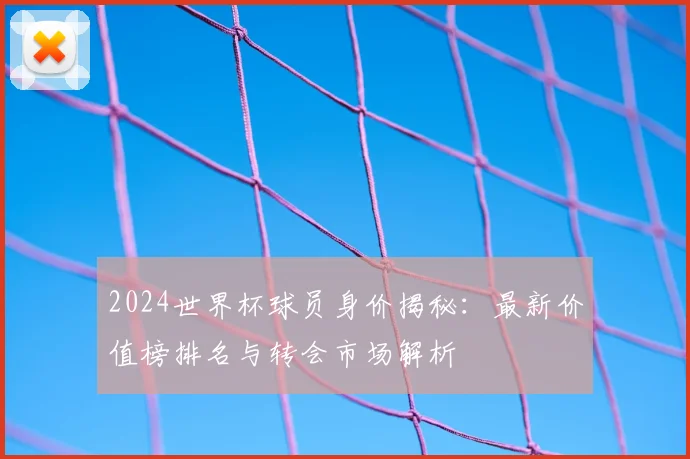 2024世界杯球员身价揭秘：最新价值榜排名与转会市场解析