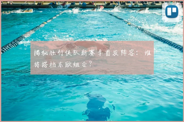 揭秘独行侠队新赛季首发阵容：谁将搭档东欧组合？