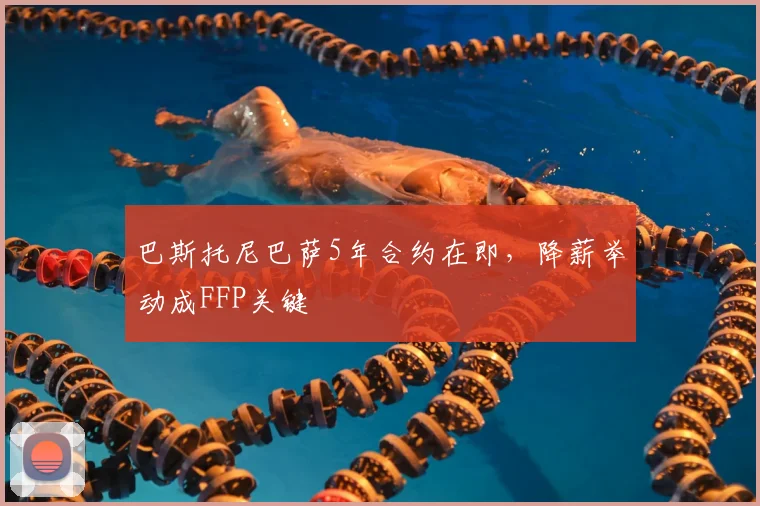 巴斯托尼巴萨5年合约在即，降薪举动成FFP关键