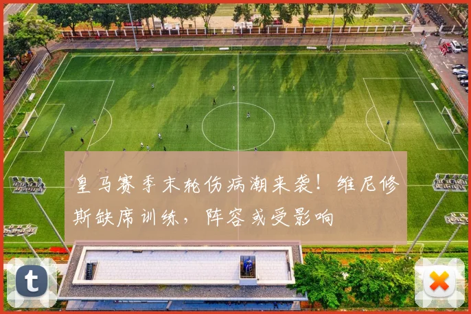 皇马赛季末轮伤病潮来袭！维尼修斯缺席训练，阵容或受影响