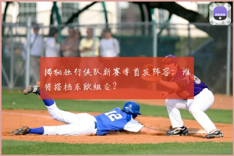 揭秘独行侠队新赛季首发阵容：谁将搭档东欧组合？