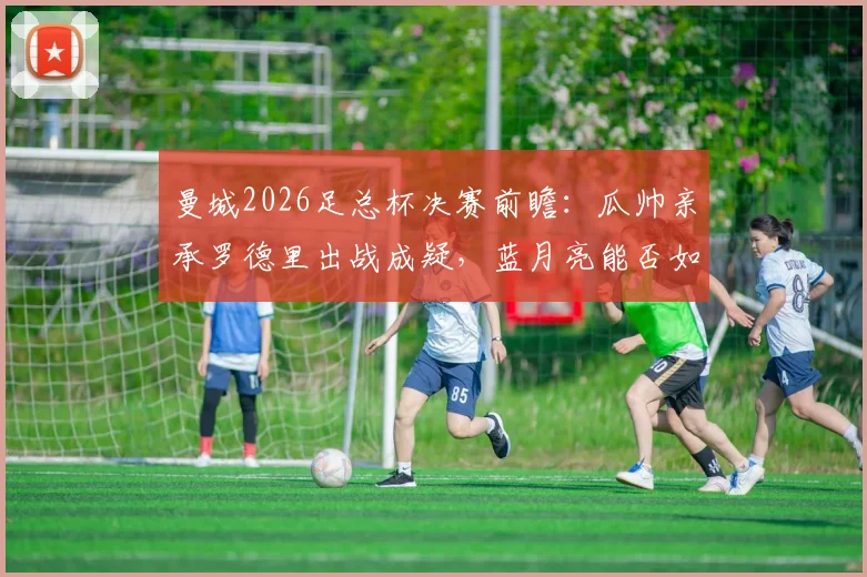 曼城2026足总杯决赛前瞻：瓜帅亲承罗德里出战成疑，蓝月亮能否如愿捧杯？