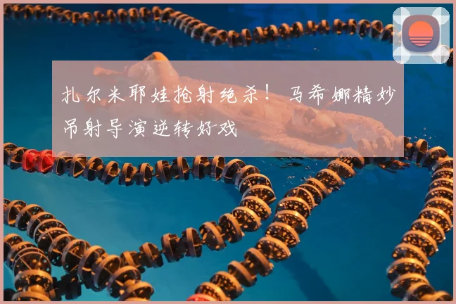 扎尔米耶娃抢射绝杀！马希娜精妙吊射导演逆转好戏