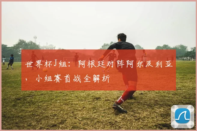 世界杯J组：阿根廷对阵阿尔及利亚，小组赛首战全解析