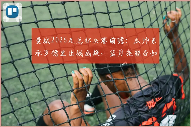 曼城2026足总杯决赛前瞻:瓜帅亲承罗德里出战成疑,蓝月亮能否如愿捧杯?