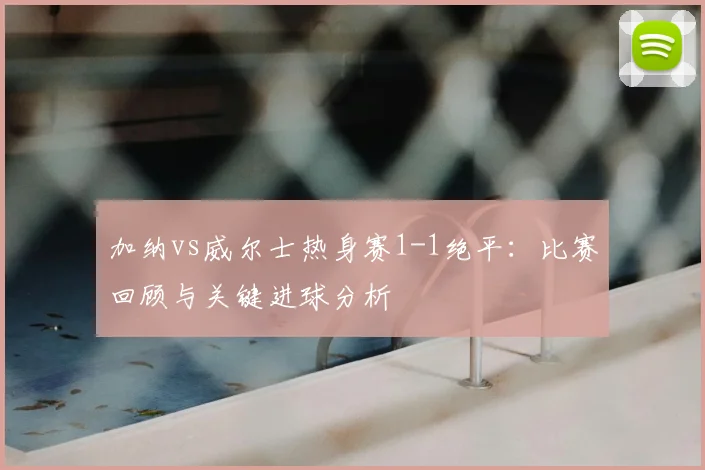 加纳vs威尔士热身赛1-1绝平:比赛回顾与关键进球分析