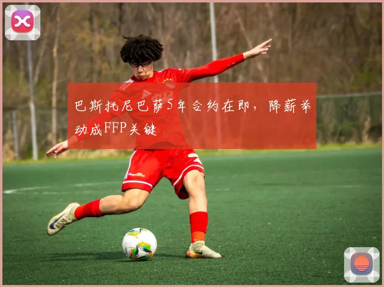 巴斯托尼巴萨5年合约在即，降薪举动成FFP关键